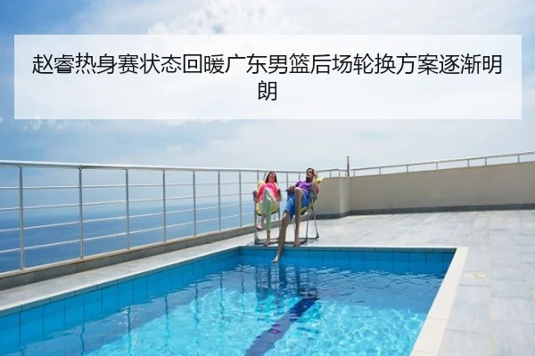 赵睿热身赛状态回暖广东男篮后场轮换方案逐渐明朗