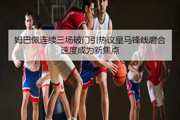 姆巴佩连续三场破门引热议皇马锋线磨合速度成为新焦点