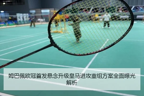 姆巴佩欧冠首发悬念升级皇马进攻重组方案全面曝光解析